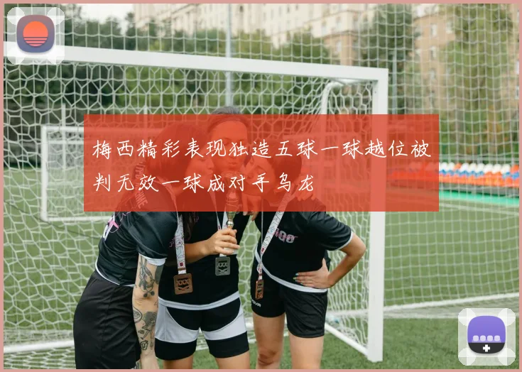 梅西精彩表现独造五球一球越位被判无效一球成对手乌龙