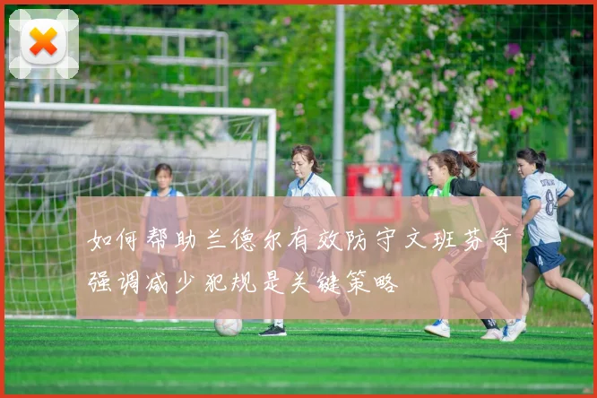 如何帮助兰德尔有效防守文班芬奇强调减少犯规是关键策略