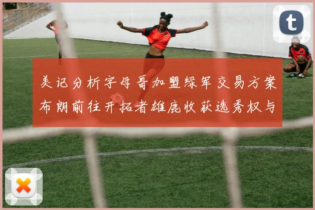 美记分析字母哥加盟绿军交易方案布朗前往开拓者雄鹿收获选秀权与年轻球员