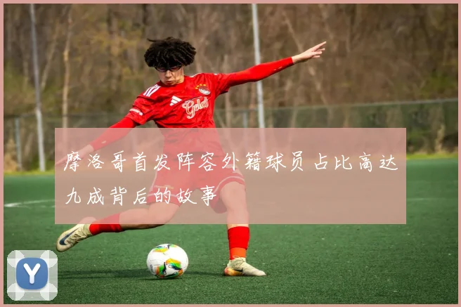 摩洛哥首发阵容外籍球员占比高达九成背后的故事
