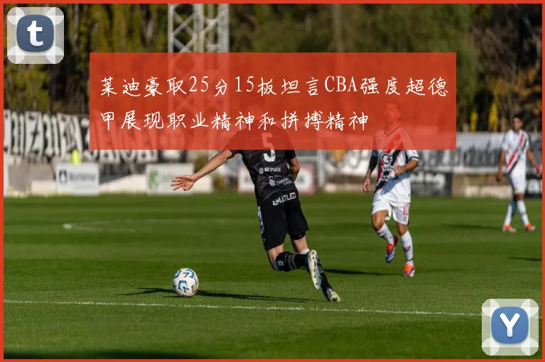 莱迪豪取25分15板坦言CBA强度超德甲展现职业精神和拼搏精神