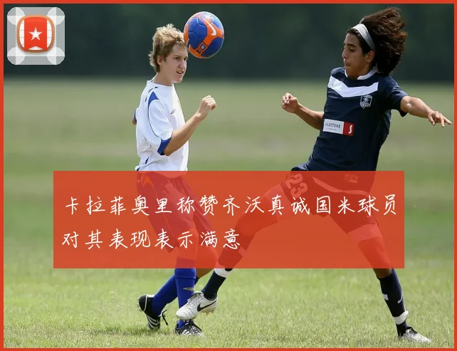 卡拉菲奥里称赞齐沃真诚国米球员对其表现表示满意