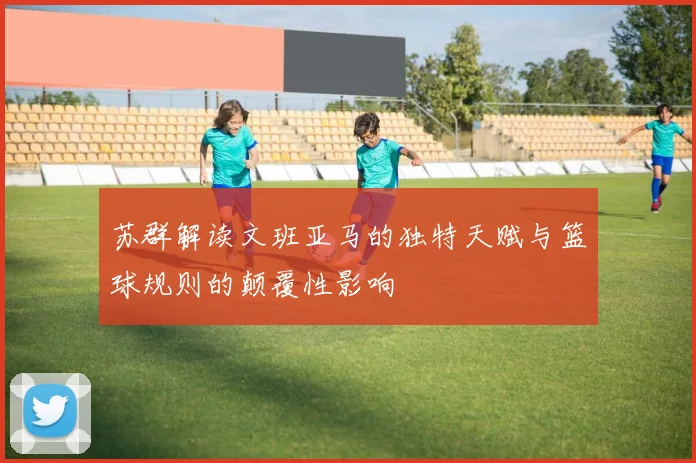 苏群解读文班亚马的独特天赋与篮球规则的颠覆性影响
