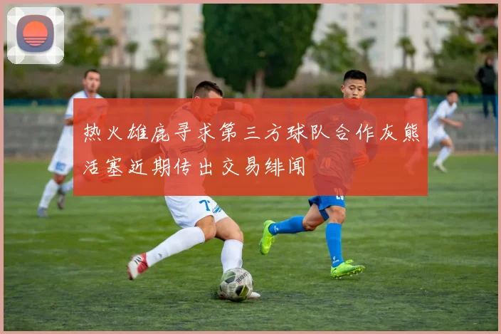 热火雄鹿寻求第三方球队合作灰熊活塞近期传出交易绯闻