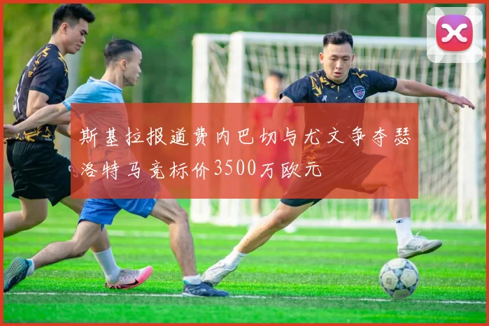 斯基拉报道费内巴切与尤文争夺瑟洛特马竞标价3500万欧元