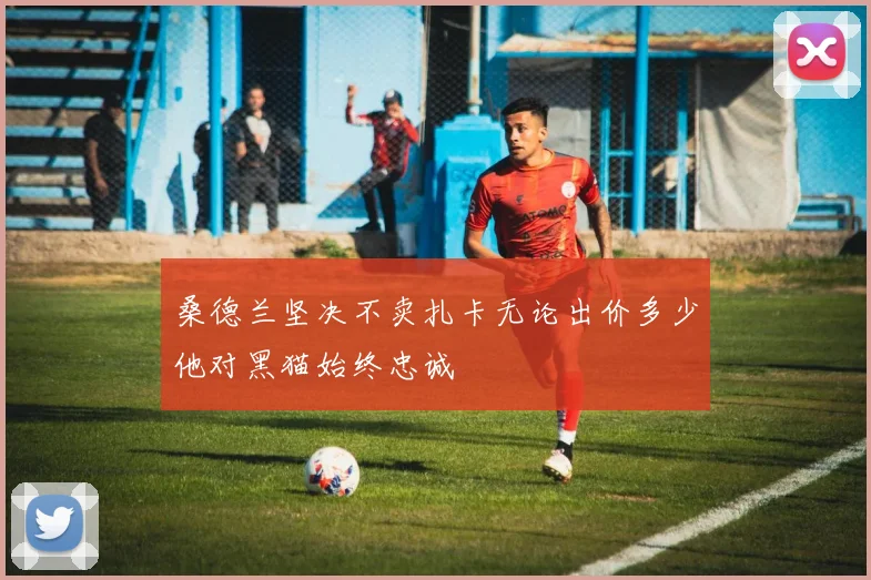 桑德兰坚决不卖扎卡无论出价多少他对黑猫始终忠诚