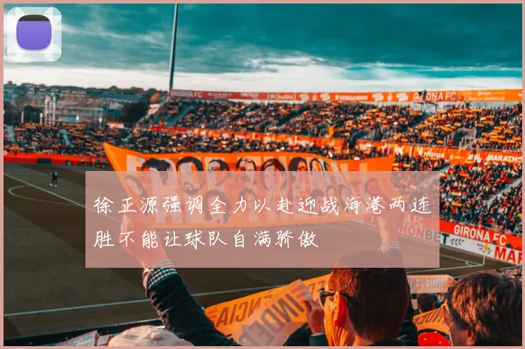 徐正源强调全力以赴迎战海港两连胜不能让球队自满骄傲