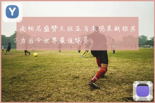 尚帕尼盛赞文班亚马表现果断称其为当今世界最佳球员