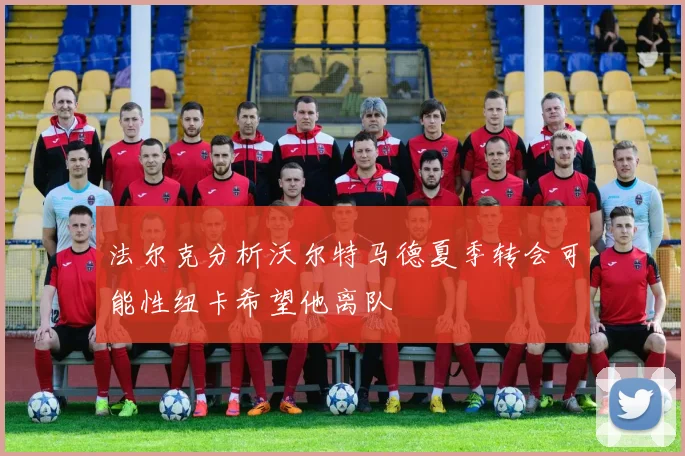 法尔克分析沃尔特马德夏季转会可能性纽卡希望他离队