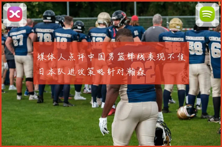 媒体人点评中国男篮锋线表现不佳日本队进攻策略针对瀚森