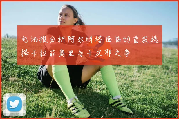 电讯报分析阿尔特塔面临的首发选择卡拉菲奥里与卡皮耶之争