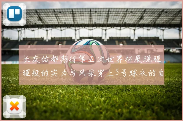 长友佑都期待第五次世界杯展现猩猩般的实力与风采穿上5号球衣的自豪感