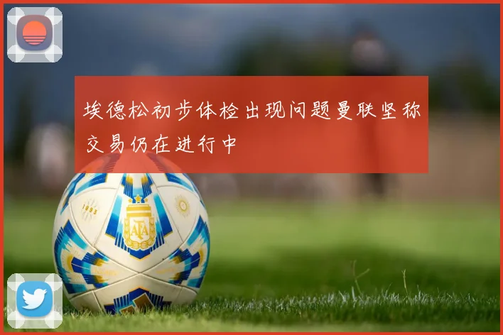 埃德松初步体检出现问题曼联坚称交易仍在进行中