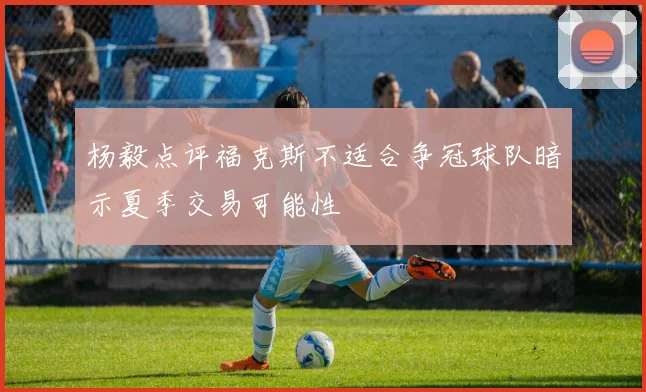 杨毅点评福克斯不适合争冠球队暗示夏季交易可能性